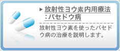 放射性ヨウ素内用療法：バセドウ病　放射性ヨウ素を使ったバセドウ病の治療を説明します。