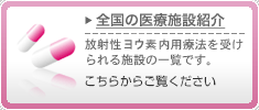 全国の医療施設紹介　放射性ヨウ素内用療法を受けられる施設の一覧です。こちらからご覧ください
