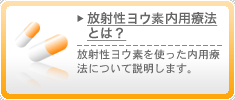 放射性ヨウ素内用療法とは？　放射性ヨウ素を使った内用療法について説明します。